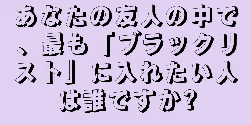 あなたの友人の中で、最も「ブラックリスト」に入れたい人は誰ですか?
