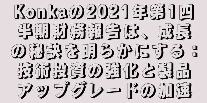 Konkaの2021年第1四半期財務報告は、成長の秘訣を明らかにする：技術投資の強化と製品アップグレードの加速