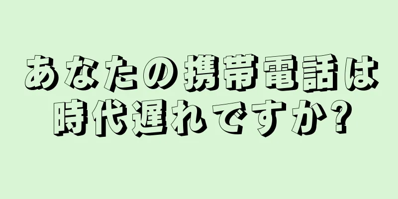 あなたの携帯電話は時代遅れですか?
