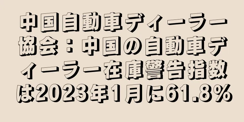 中国自動車ディーラー協会：中国の自動車ディーラー在庫警告指数は2023年1月に61.8％
