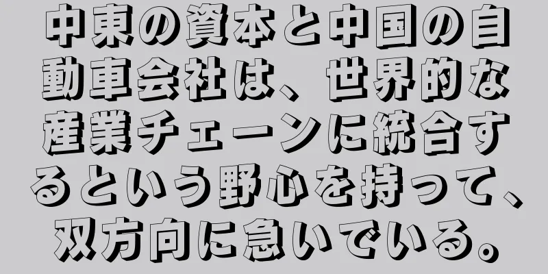 中東の資本と中国の自動車会社は、世界的な産業チェーンに統合するという野心を持って、双方向に急いでいる。