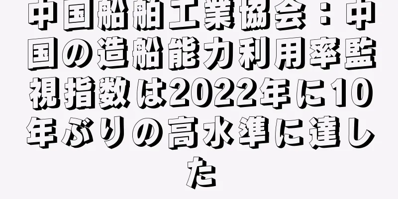中国船舶工業協会：中国の造船能力利用率監視指数は2022年に10年ぶりの高水準に達した