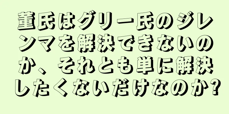 董氏はグリー氏のジレンマを解決できないのか、それとも単に解決したくないだけなのか?