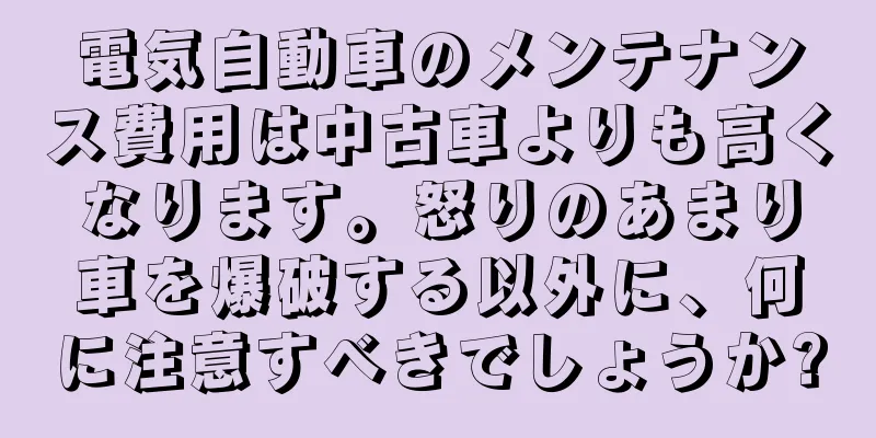 電気自動車のメンテナンス費用は中古車よりも高くなります。怒りのあまり車を爆破する以外に、何に注意すべきでしょうか?