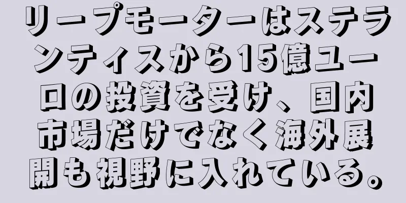 リープモーターはステランティスから15億ユーロの投資を受け、国内市場だけでなく海外展開も視野に入れている。