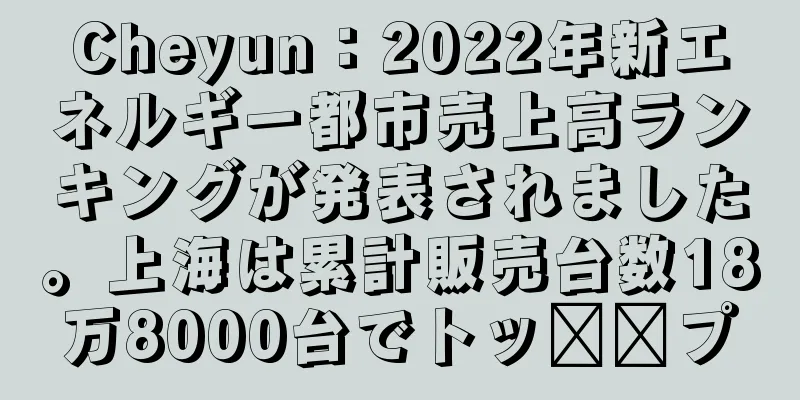 Cheyun：2022年新エネルギー都市売上高ランキングが発表されました。上海は累計販売台数18万8000台でトッ​​プ