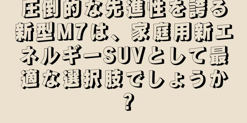 圧倒的な先進性を誇る新型M7は、家庭用新エネルギーSUVとして最適な選択肢でしょうか？