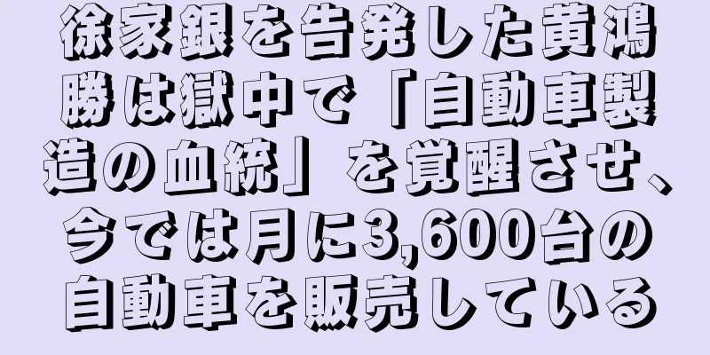 徐家銀を告発した黄鴻勝は獄中で「自動車製造の血統」を覚醒させ、今では月に3,600台の自動車を販売している