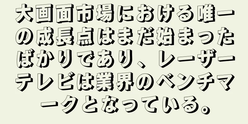 大画面市場における唯一の成長点はまだ始まったばかりであり、レーザーテレビは業界のベンチマークとなっている。