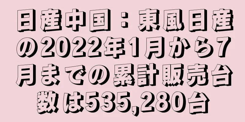 日産中国：東風日産の2022年1月から7月までの累計販売台数は535,280台