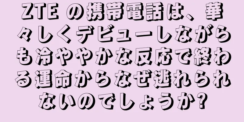 ZTE の携帯電話は、華々しくデビューしながらも冷ややかな反応で終わる運命からなぜ逃れられないのでしょうか?