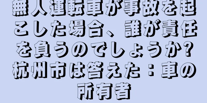無人運転車が事故を起こした場合、誰が責任を負うのでしょうか?杭州市は答えた：車の所有者