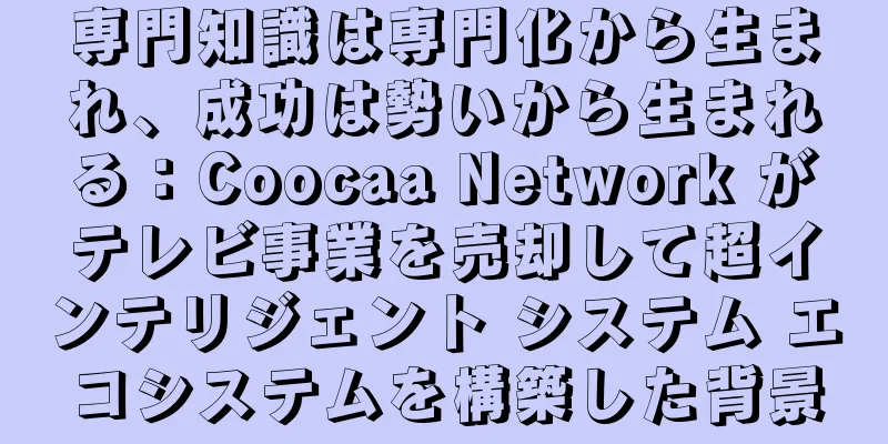 専門知識は専門化から生まれ、成功は勢いから生まれる：Coocaa Network がテレビ事業を売却して超インテリジェント システム エコシステムを構築した背景