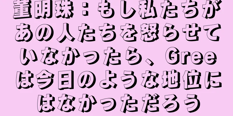 董明珠：もし私たちがあの人たちを怒らせていなかったら、Greeは今日のような地位にはなかっただろう