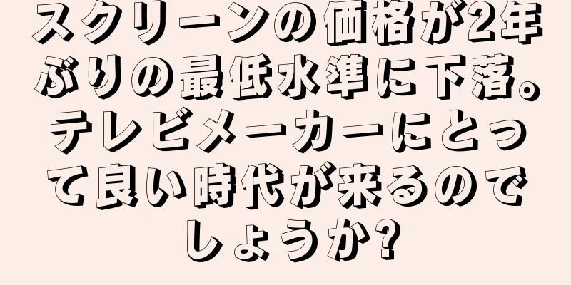 スクリーンの価格が2年ぶりの最低水準に下落。テレビメーカーにとって良い時代が来るのでしょうか?