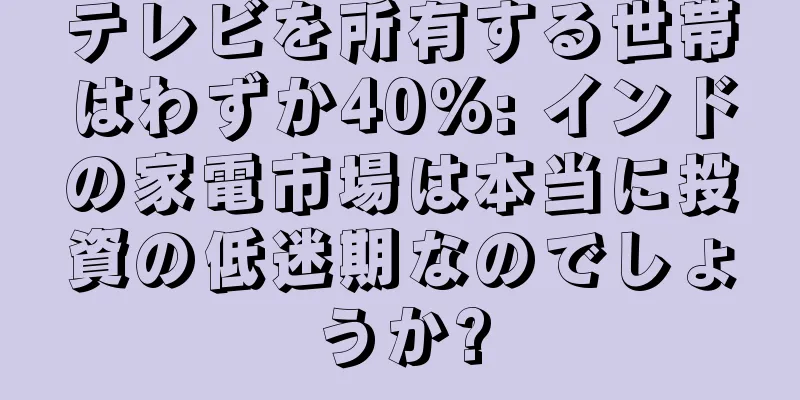 テレビを所有する世帯はわずか40%: インドの家電市場は本当に投資の低迷期なのでしょうか?