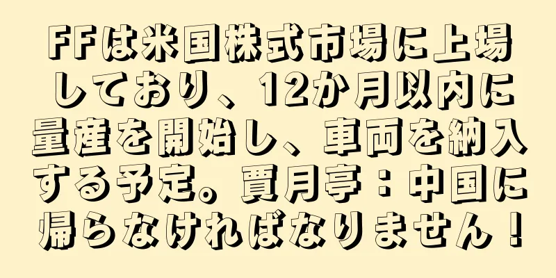 FFは米国株式市場に上場しており、12か月以内に量産を開始し、車両を納入する予定。賈月亭：中国に帰らなければなりません！