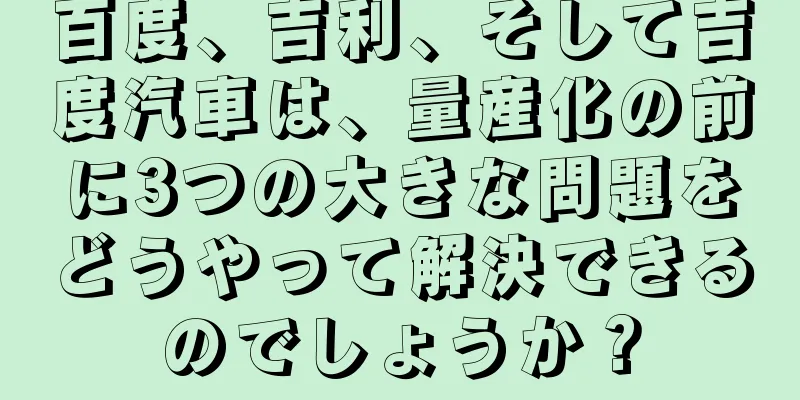 百度、吉利、そして吉度汽車は、量産化の前に3つの大きな問題をどうやって解決できるのでしょうか？