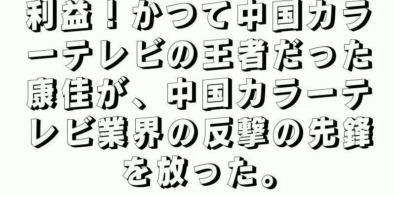 利益！かつて中国カラーテレビの王者だった康佳が、中国カラーテレビ業界の反撃の先鋒を放った。