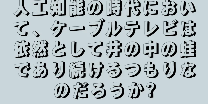 人工知能の時代において、ケーブルテレビは依然として井の中の蛙であり続けるつもりなのだろうか?