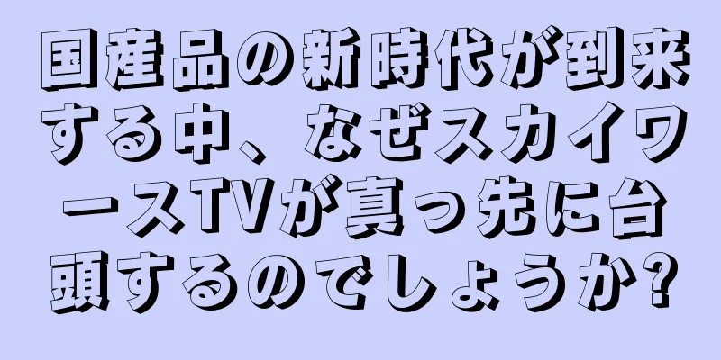 国産品の新時代が到来する中、なぜスカイワースTVが真っ先に台頭するのでしょうか?