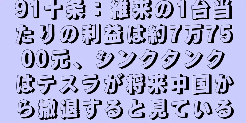 91十条：維来の1台当たりの利益は約7万7500元、シンクタンクはテスラが将来中国から撤退すると見ている