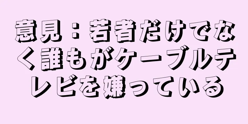意見：若者だけでなく誰もがケーブルテレビを嫌っている