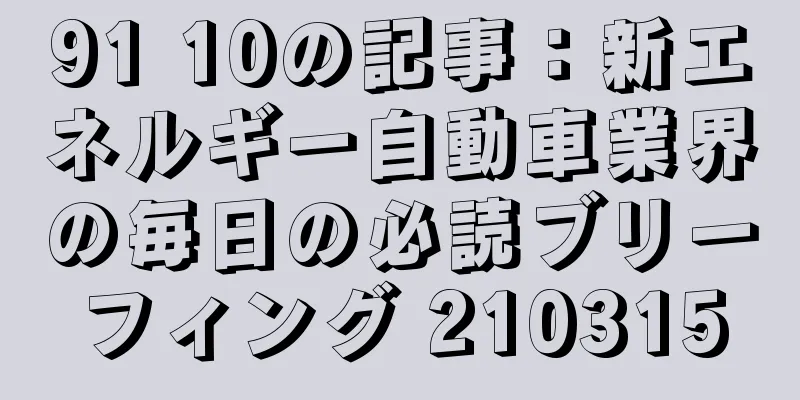 91 10の記事：新エネルギー自動車業界の毎日の必読ブリーフィング 210315