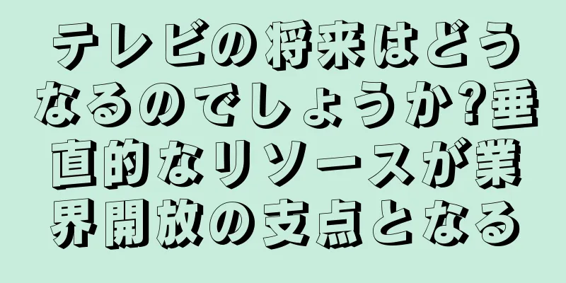 テレビの将来はどうなるのでしょうか?垂直的なリソースが業界開放の支点となる