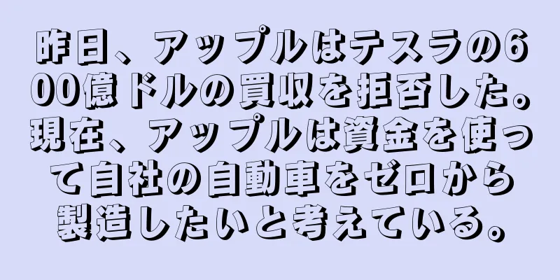 昨日、アップルはテスラの600億ドルの買収を拒否した。現在、アップルは資金を使って自社の自動車をゼロから製造したいと考えている。