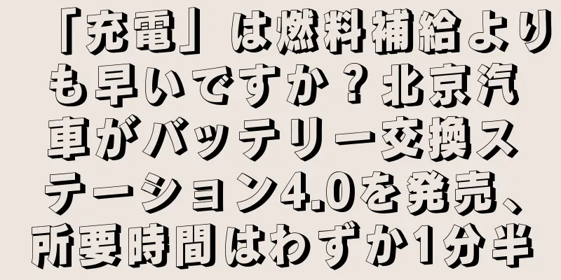「充電」は燃料補給よりも早いですか？北京汽車がバッテリー交換ステーション4.0を発売、所要時間はわずか1分半