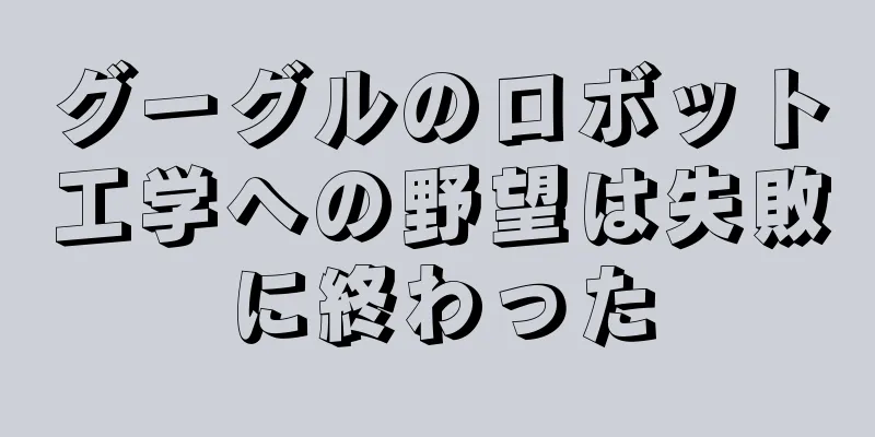 グーグルのロボット工学への野望は失敗に終わった