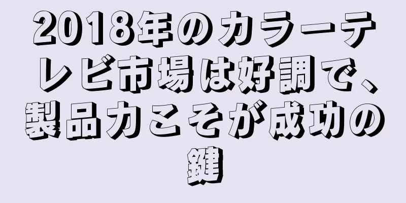 2018年のカラーテレビ市場は好調で、製品力こそが成功の鍵