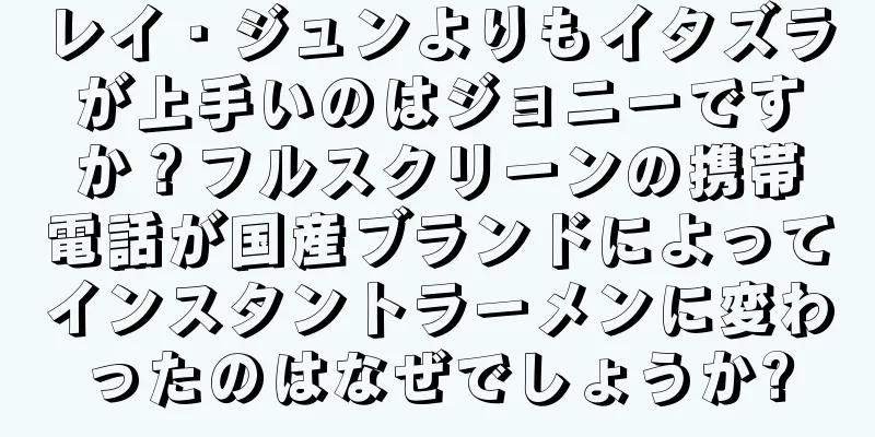 レイ・ジュンよりもイタズラが上手いのはジョニーですか？フルスクリーンの携帯電話が国産ブランドによってインスタントラーメンに変わったのはなぜでしょうか?