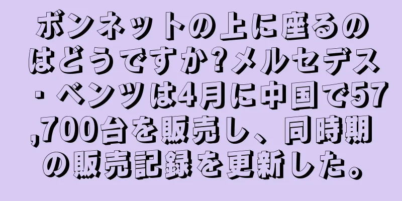 ボンネットの上に座るのはどうですか?メルセデス・ベンツは4月に中国で57,700台を販売し、同時期の販売記録を更新した。