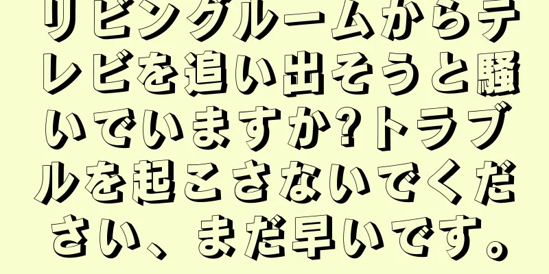 リビングルームからテレビを追い出そうと騒いでいますか?トラブルを起こさないでください、まだ早いです。