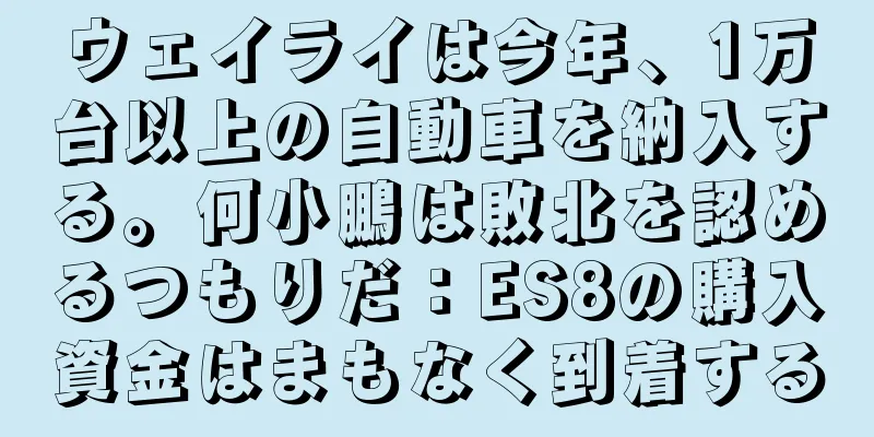 ウェイライは今年、1万台以上の自動車を納入する。何小鵬は敗北を認めるつもりだ：ES8の購入資金はまもなく到着する