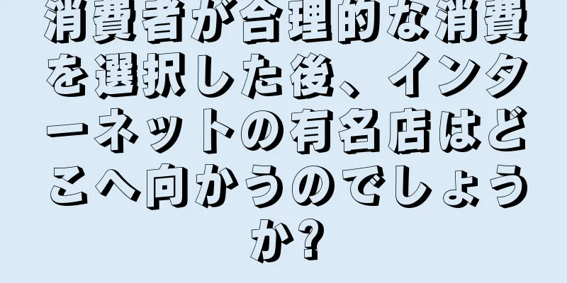 消費者が合理的な消費を選択した後、インターネットの有名店はどこへ向かうのでしょうか?