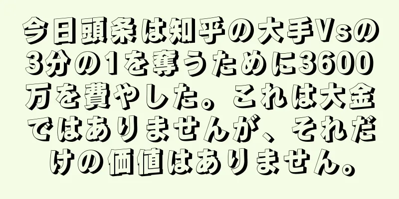 今日頭条は知乎の大手Vsの3分の1を奪うために3600万を費やした。これは大金ではありませんが、それだけの価値はありません。