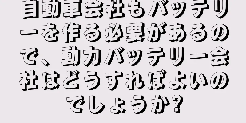 自動車会社もバッテリーを作る必要があるので、動力バッテリー会社はどうすればよいのでしょうか?