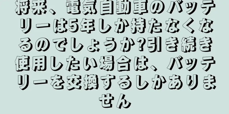 将来、電気自動車のバッテリーは5年しか持たなくなるのでしょうか?引き続き使用したい場合は、バッテリーを交換するしかありません