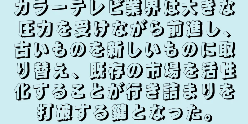 カラーテレビ業界は大きな圧力を受けながら前進し、古いものを新しいものに取り替え、既存の市場を活性化することが行き詰まりを打破する鍵となった。
