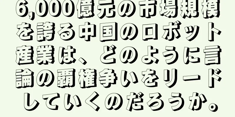 6,000億元の市場規模を誇る中国のロボット産業は、どのように言論の覇権争いをリードしていくのだろうか。
