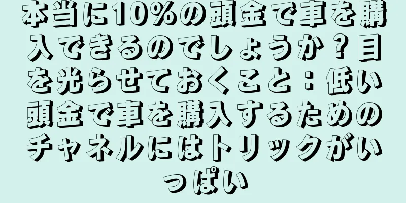 本当に10%の頭金で車を購入できるのでしょうか？目を光らせておくこと：低い頭金で車を購入するためのチャネルにはトリックがいっぱい