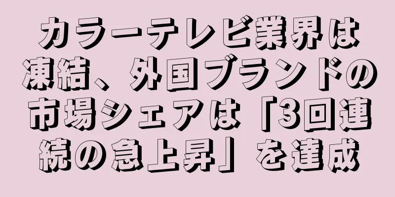 カラーテレビ業界は凍結、外国ブランドの市場シェアは「3回連続の急上昇」を達成