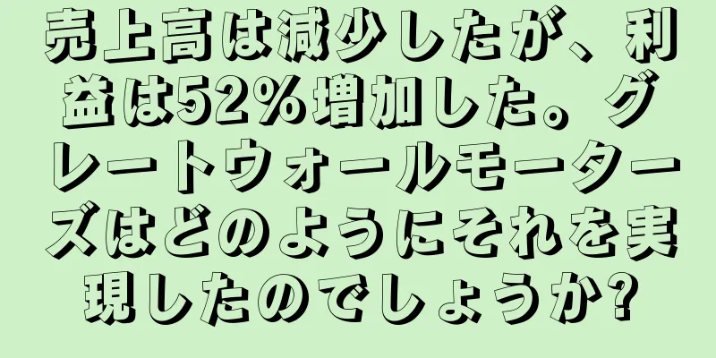 売上高は減少したが、利益は52％増加した。グレートウォールモーターズはどのようにそれを実現したのでしょうか?