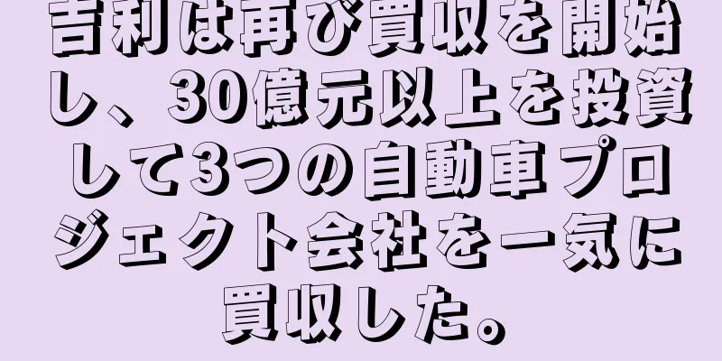吉利は再び買収を開始し、30億元以上を投資して3つの自動車プロジェクト会社を一気に買収した。