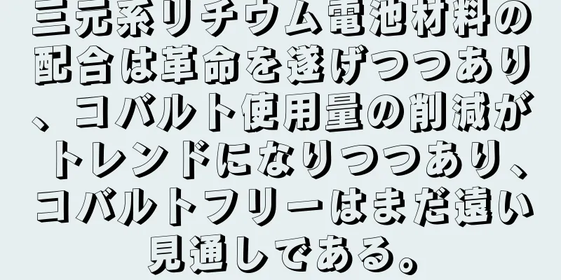 三元系リチウム電池材料の配合は革命を遂げつつあり、コバルト使用量の削減がトレンドになりつつあり、コバルトフリーはまだ遠い見通しである。