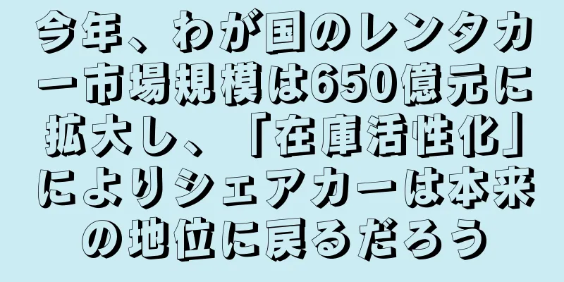 今年、わが国のレンタカー市場規模は650億元に拡大し、「在庫活性化」によりシェアカーは本来の地位に戻るだろう