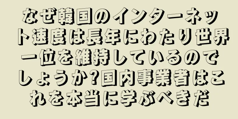 なぜ韓国のインターネット速度は長年にわたり世界一位を維持しているのでしょうか?国内事業者はこれを本当に学ぶべきだ